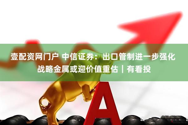 壹配资网门户 中信证券：出口管制进一步强化 战略金属或迎价值重估｜有看投