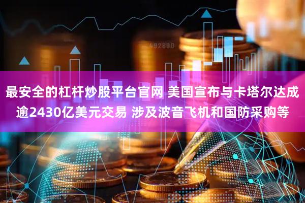 最安全的杠杆炒股平台官网 美国宣布与卡塔尔达成逾2430亿美元交易 涉及波音飞机和国防采购等