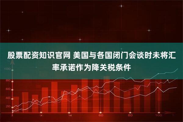 股票配资知识官网 美国与各国闭门会谈时未将汇率承诺作为降关税条件