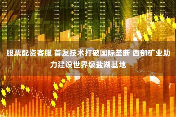 股票配资客服 首发技术打破国际垄断 西部矿业助力建设世界级盐湖基地