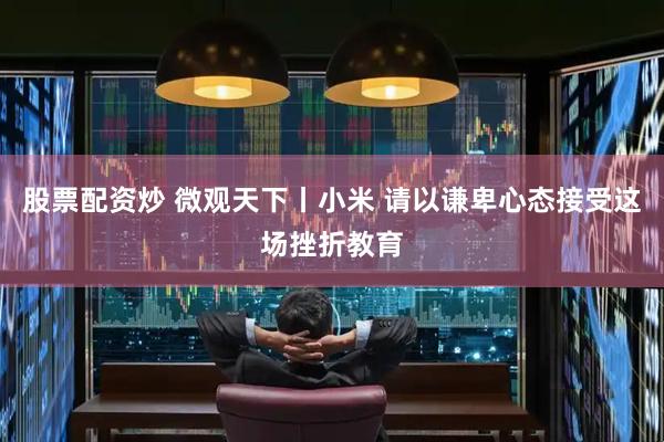 股票配资炒 微观天下丨小米 请以谦卑心态接受这场挫折教育
