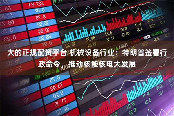 大的正规配资平台 机械设备行业：特朗普签署行政命令，推动核能核电大发展
