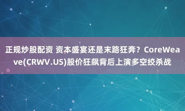 正规炒股配资 资本盛宴还是末路狂奔？CoreWeave(CRWV.US)股价狂飙背后上演多空绞杀战