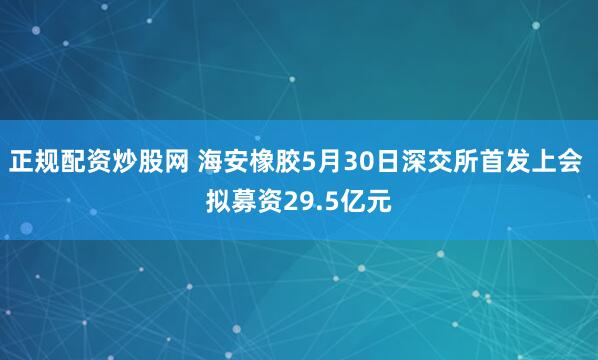 正规配资炒股网 海安橡胶5月30日深交所首发上会 拟募资29.5亿元