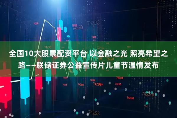 全国10大股票配资平台 以金融之光 照亮希望之路——联储证券公益宣传片儿童节温情发布