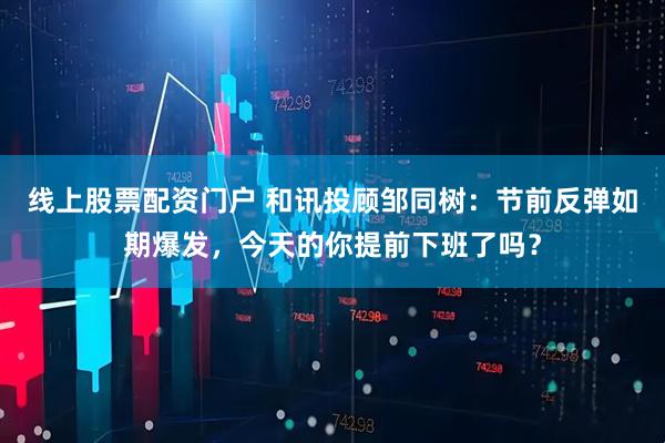 线上股票配资门户 和讯投顾邹同树：节前反弹如期爆发，今天的你提前下班了吗？