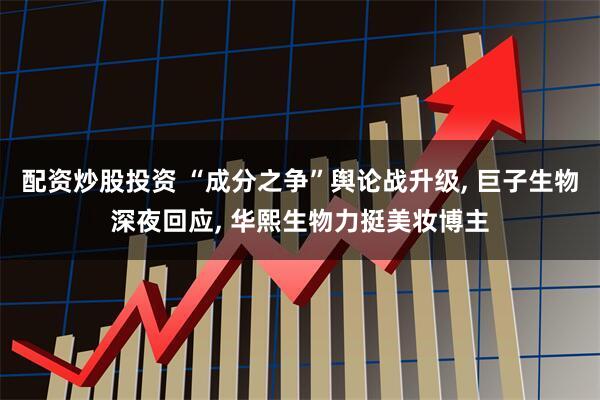 配资炒股投资 “成分之争”舆论战升级, 巨子生物深夜回应, 华熙生物力挺美妆博主