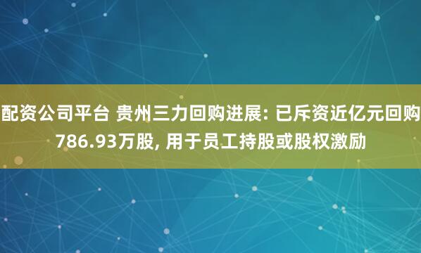 配资公司平台 贵州三力回购进展: 已斥资近亿元回购786.93万股, 用于员工持股或股权激励