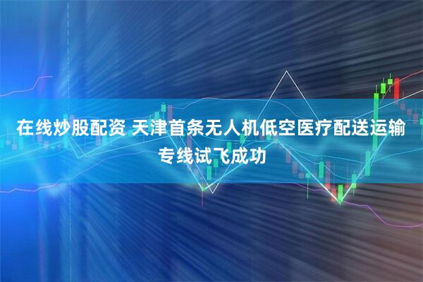 在线炒股配资 天津首条无人机低空医疗配送运输专线试飞成功