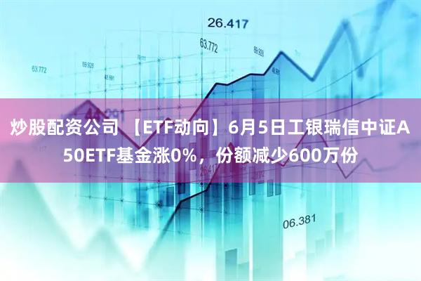 炒股配资公司 【ETF动向】6月5日工银瑞信中证A50ETF基金涨0%，份额减少600万份