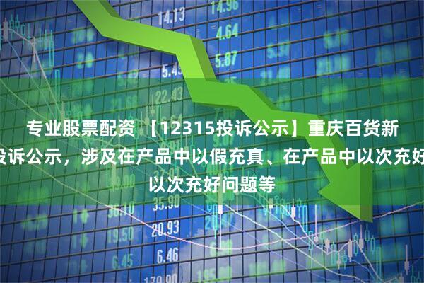 专业股票配资 【12315投诉公示】重庆百货新增2件投诉公示，涉及在产品中以假充真、在产品中以次充好问题等