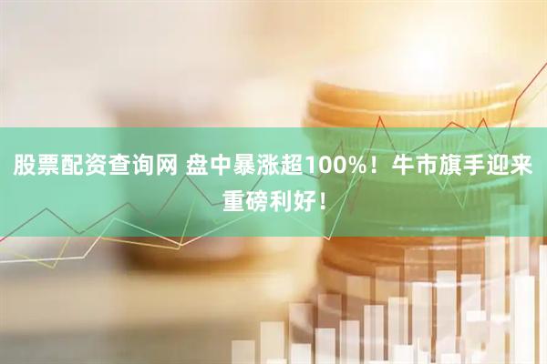 股票配资查询网 盘中暴涨超100%！牛市旗手迎来重磅利好！