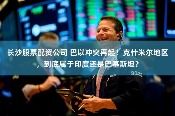 长沙股票配资公司 巴以冲突再起！克什米尔地区，到底属于印度还是巴基斯坦？