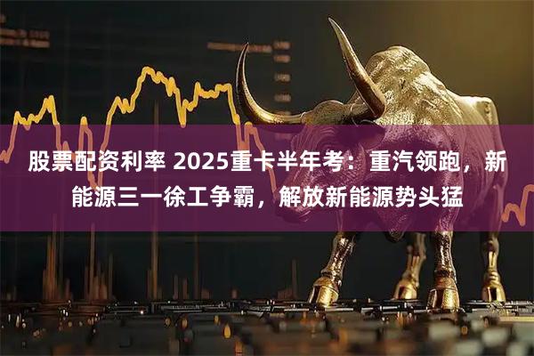 股票配资利率 2025重卡半年考：重汽领跑，新能源三一徐工争霸，解放新能源势头猛