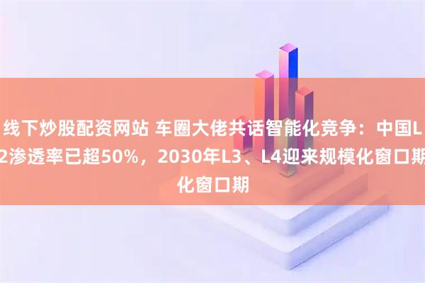 线下炒股配资网站 车圈大佬共话智能化竞争：中国L2渗透率已超50%，2030年L3、L4迎来规模化窗口期