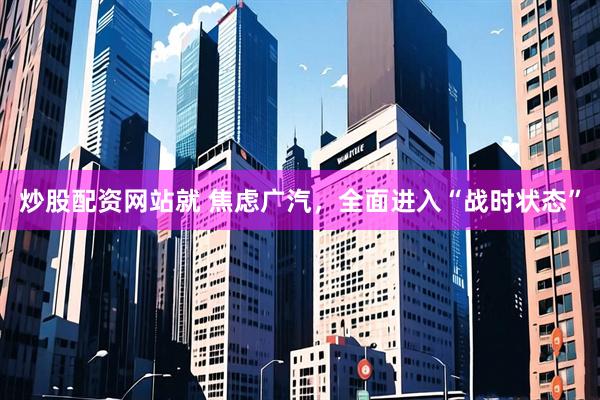 炒股配资网站就 焦虑广汽，全面进入“战时状态”