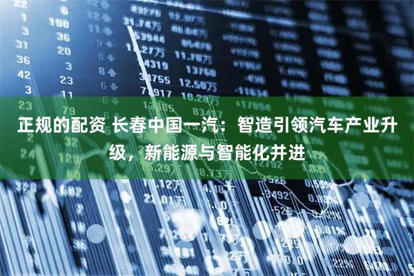 正规的配资 长春中国一汽：智造引领汽车产业升级，新能源与智能化并进