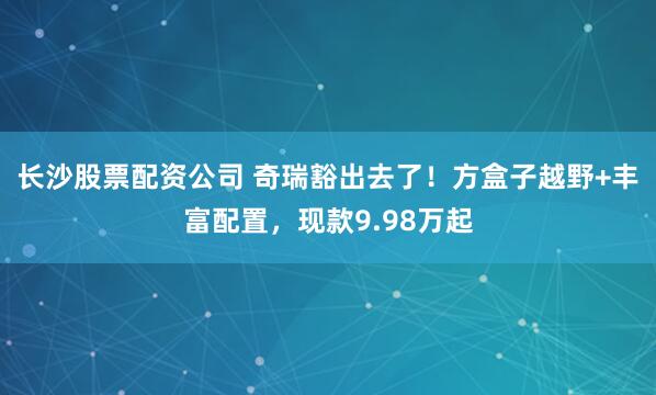 长沙股票配资公司 奇瑞豁出去了！方盒子越野+丰富配置，现款9.98万起