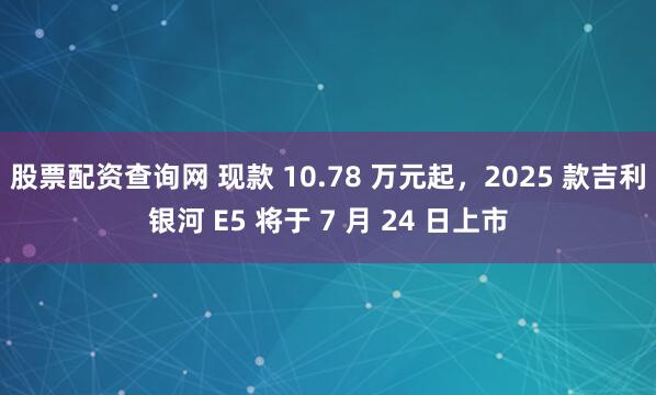 股票配资查询网 现款 10.78 万元起，2025 款吉利银河 E5 将于 7 月 24 日上市