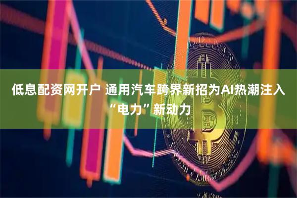 低息配资网开户 通用汽车跨界新招为AI热潮注入“电力”新动力