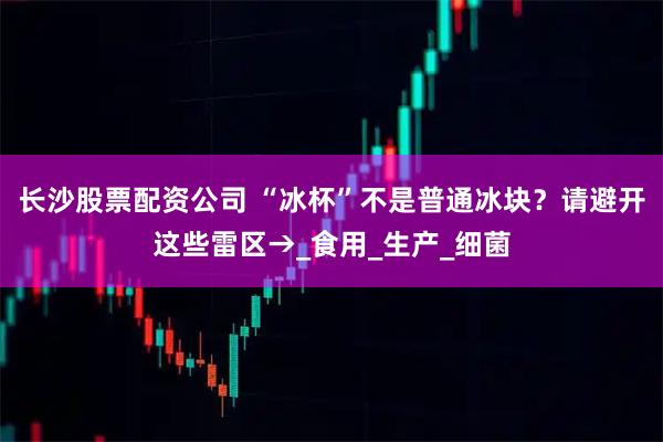 长沙股票配资公司 “冰杯”不是普通冰块？请避开这些雷区→_食用_生产_细菌