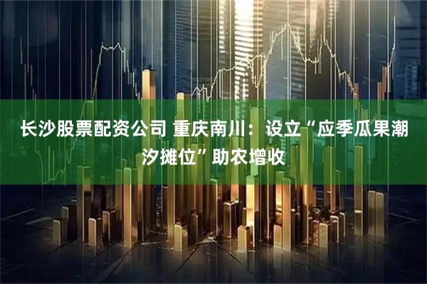 长沙股票配资公司 重庆南川：设立“应季瓜果潮汐摊位”助农增收