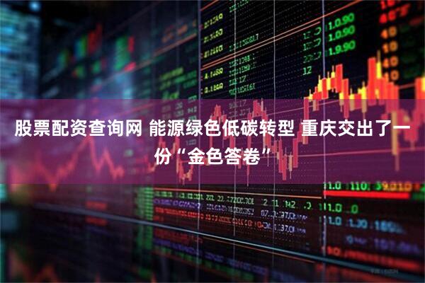 股票配资查询网 能源绿色低碳转型 重庆交出了一份“金色答卷”