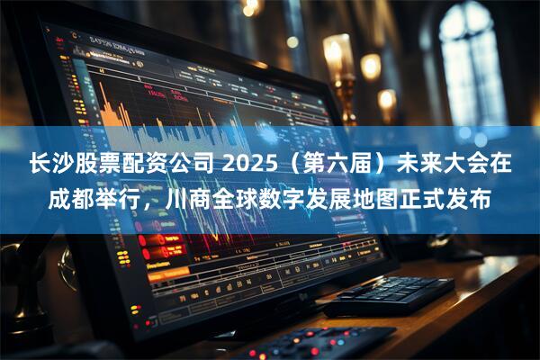 长沙股票配资公司 2025（第六届）未来大会在成都举行，川商全球数字发展地图正式发布