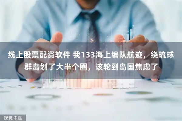 线上股票配资软件 我133海上编队航迹，绕琉球群岛划了大半个圈，该轮到岛国焦虑了