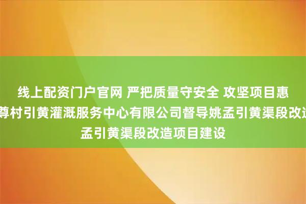 线上配资门户官网 严把质量守安全 攻坚项目惠民生——市尊村引黄灌溉服务中心有限公司督导姚孟引黄渠段改造项目建设